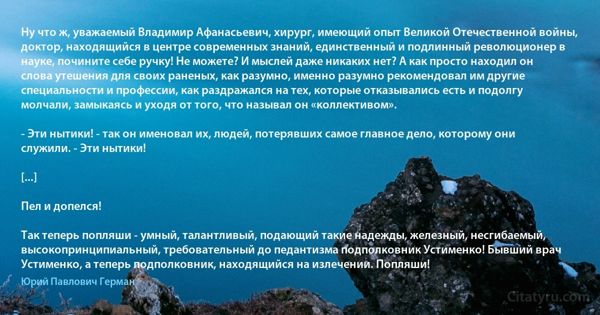 Ну что ж, уважаемый Владимир Афанасьевич, хирург, имеющий опыт Великой Отечественной войны, доктор, находящийся в центре современных знаний, единственный и подлинный революционер в науке, почините себе ручку! Не можете? И мыслей даже никаких нет? А как просто находил он слова утешения для своих раненых, как разумно, именно разумно рекомендовал им другие специальности и профессии, как раздражался на тех, которые отказывались есть и подолгу молчали, замыкаясь и уходя от того, что называл он «коллективом».

- Эти нытики! - так он именовал их, людей, потерявших самое главное дело, которому они служили. - Эти нытики!

[...]

Пел и допелся!

Так теперь попляши - умный, талантливый, подающий такие надежды, железный, несгибаемый, высокопринципиальный, требовательный до педантизма подполковник Устименко! Бывший врач Устименко, а теперь подполковник, находящийся на излечении. Попляши! (Юрий Павлович Герман)