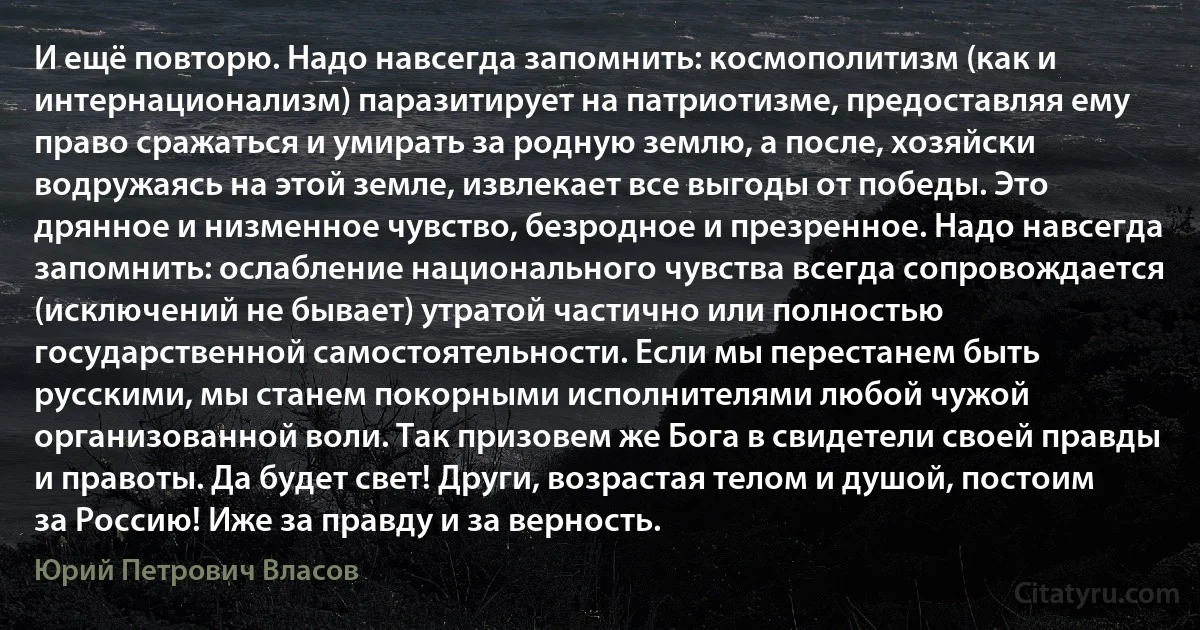 И ещё повторю. Надо навсегда запомнить: космополитизм (как и интернационализм) паразитирует на патриотизме, предоставляя ему право сражаться и умирать за родную землю, а после, хозяйски водружаясь на этой земле, извлекает все выгоды от победы. Это дрянное и низменное чувство, безродное и презренное. Надо навсегда запомнить: ослабление национального чувства всегда сопровождается (исключений не бывает) утратой частично или полностью государственной самостоятельности. Если мы перестанем быть русскими, мы станем покорными исполнителями любой чужой организованной воли. Так призовем же Бога в свидетели своей правды и правоты. Да будет свет! Други, возрастая телом и душой, постоим за Россию! Иже за правду и за верность. (Юрий Петрович Власов)