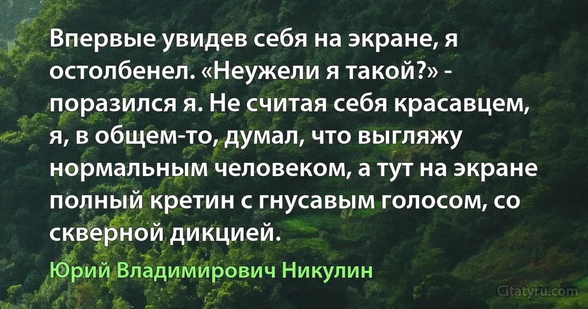 Впервые увидев себя на экране, я остолбенел. «Неужели я такой?» - поразился я. Не считая себя красавцем, я, в общем-то, думал, что выгляжу нормальным человеком, а тут на экране полный кретин с гнусавым голосом, со скверной дикцией. (Юрий Владимирович Никулин)