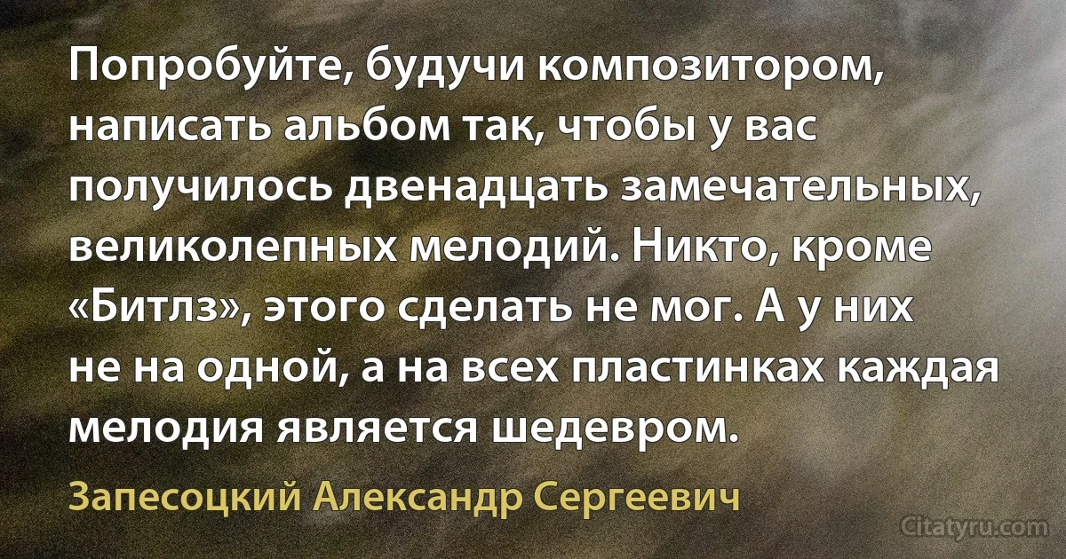 Попробуйте, будучи композитором, написать альбом так, чтобы у вас получилось двенадцать замечательных, великолепных мелодий. Никто, кроме «Битлз», этого сделать не мог. А у них не на одной, а на всех пластинках каждая мелодия является шедевром. (Запесоцкий Александр Сергеевич)