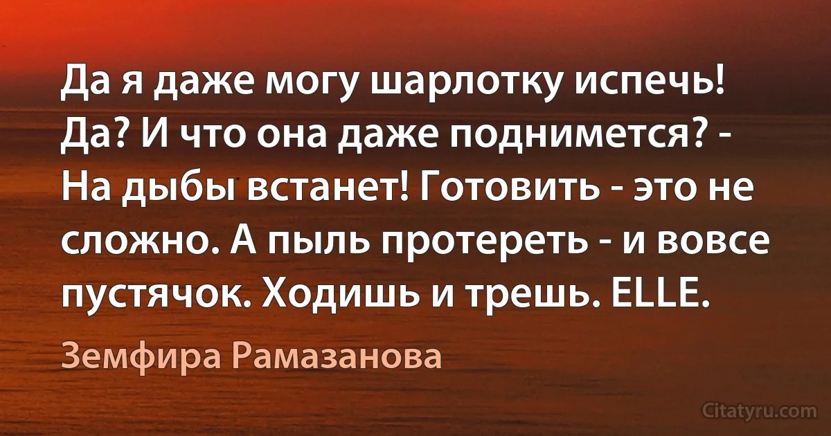 Да я даже могу шарлотку испечь! Да? И что она даже поднимется? - На дыбы встанет! Готовить - это не сложно. А пыль протереть - и вовсе пустячок. Ходишь и трешь. ELLE. (Земфира Рамазанова)