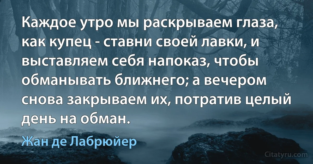 Каждое утро мы раскрываем глаза, как купец - ставни своей лавки, и выставляем себя напоказ, чтобы обманывать ближнего; а вечером снова закрываем их, потратив целый день на обман. (Жан де Лабрюйер)