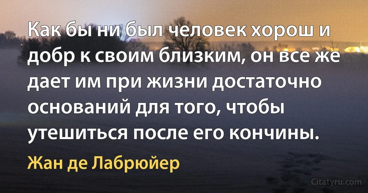 Как бы ни был человек хорош и добр к своим близким, он все же дает им при жизни достаточно оснований для того, чтобы утешиться после его кончины. (Жан де Лабрюйер)