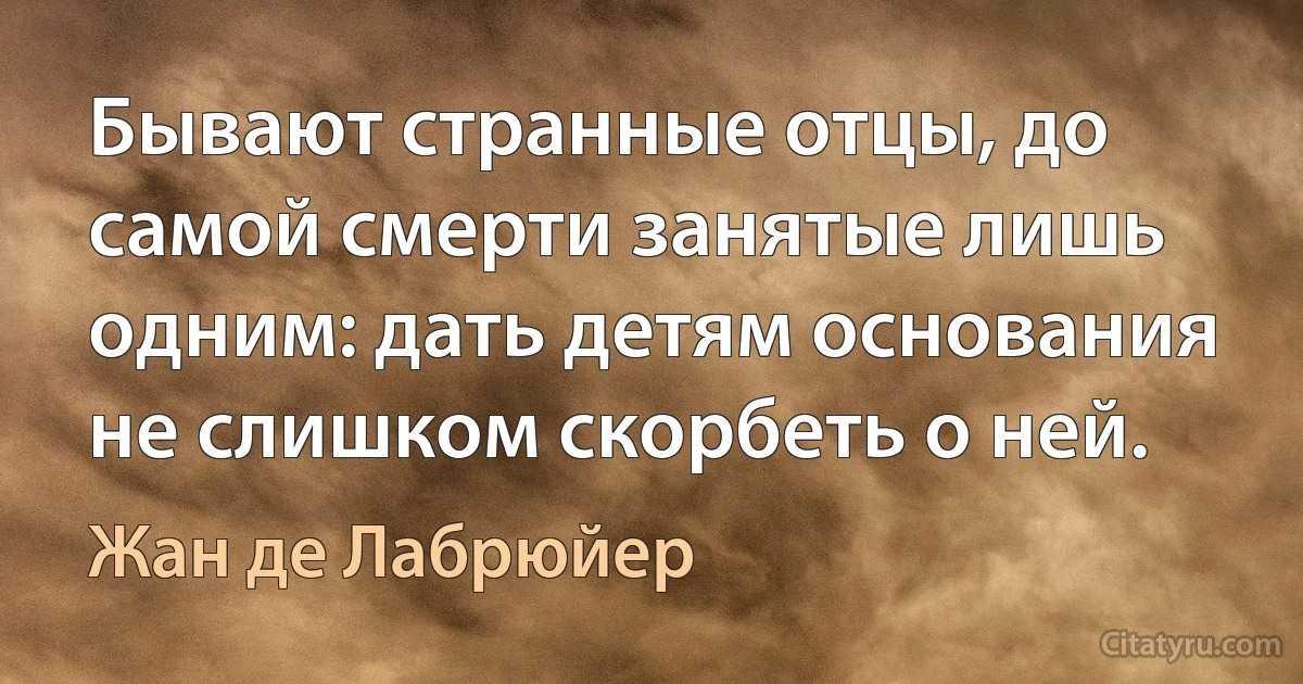 Бывают странные отцы, до самой смерти занятые лишь одним: дать детям основания не слишком скорбеть о ней. (Жан де Лабрюйер)