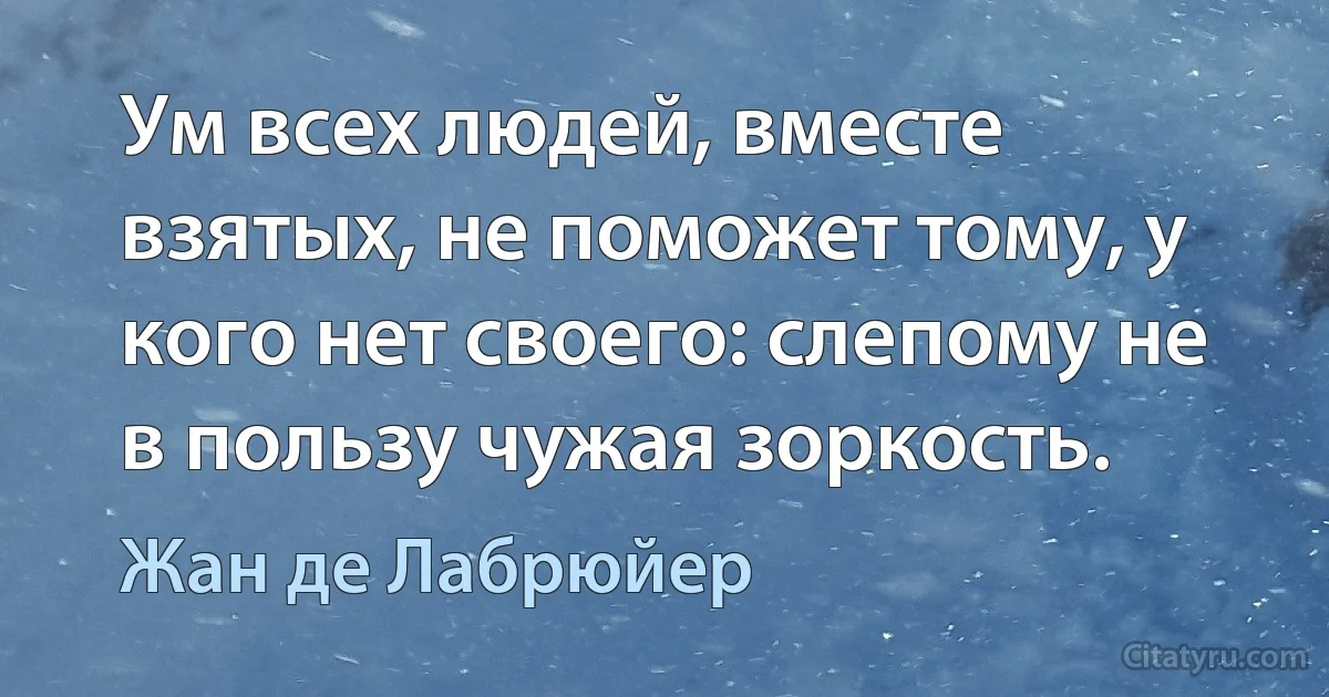 Ум всех людей, вместе взятых, не поможет тому, у кого нет своего: слепому не в пользу чужая зоркость. (Жан де Лабрюйер)