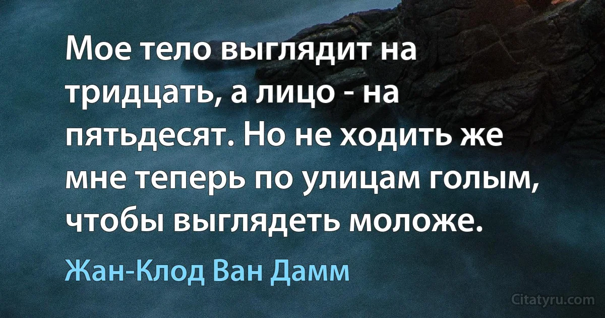 Мое тело выглядит на тридцать, а лицо - на пятьдесят. Но не ходить же мне теперь по улицам голым, чтобы выглядеть моложе. (Жан-Клод Ван Дамм)