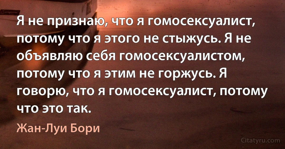 Я не признаю, что я гомосексуалист, потому что я этого не стыжусь. Я не объявляю себя гомосексуалистом, потому что я этим не горжусь. Я говорю, что я гомосексуалист, потому что это так. (Жан-Луи Бори)