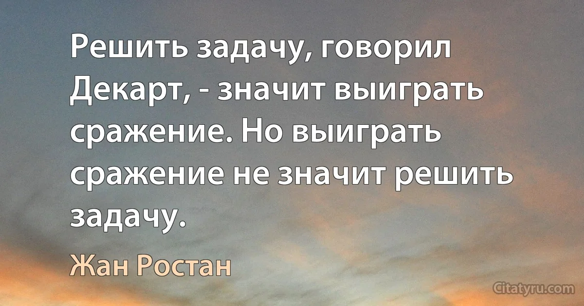 Решить задачу, говорил Декарт, - значит выиграть сражение. Но выиграть сражение не значит решить задачу. (Жан Ростан)