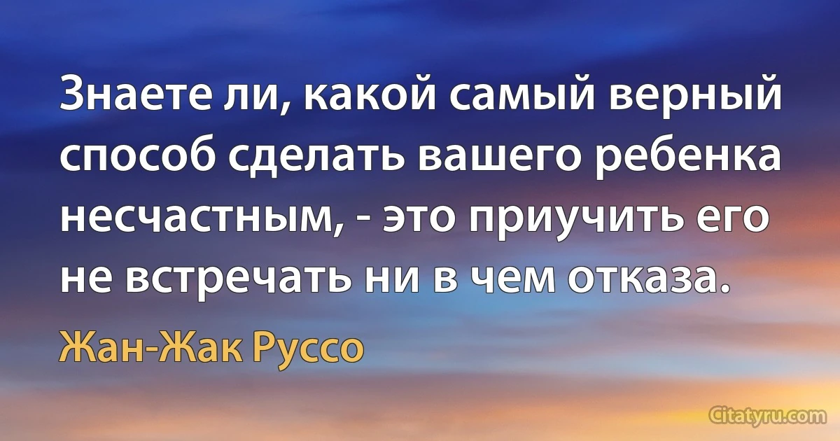 Знаете ли, какой самый верный способ сделать вашего ребенка несчастным, - это приучить его не встречать ни в чем отказа. (Жан-Жак Руссо)