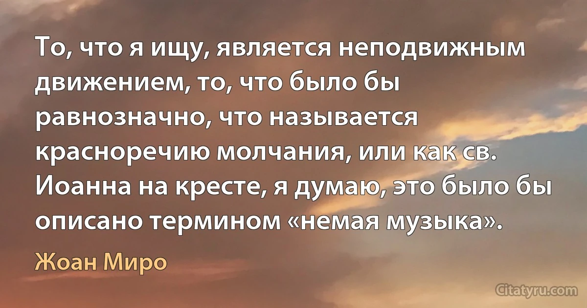 То, что я ищу, является неподвижным движением, то, что было бы равнозначно, что называется красноречию молчания, или как св. Иоанна на кресте, я думаю, это было бы описано термином «немая музыка». (Жоан Миро)