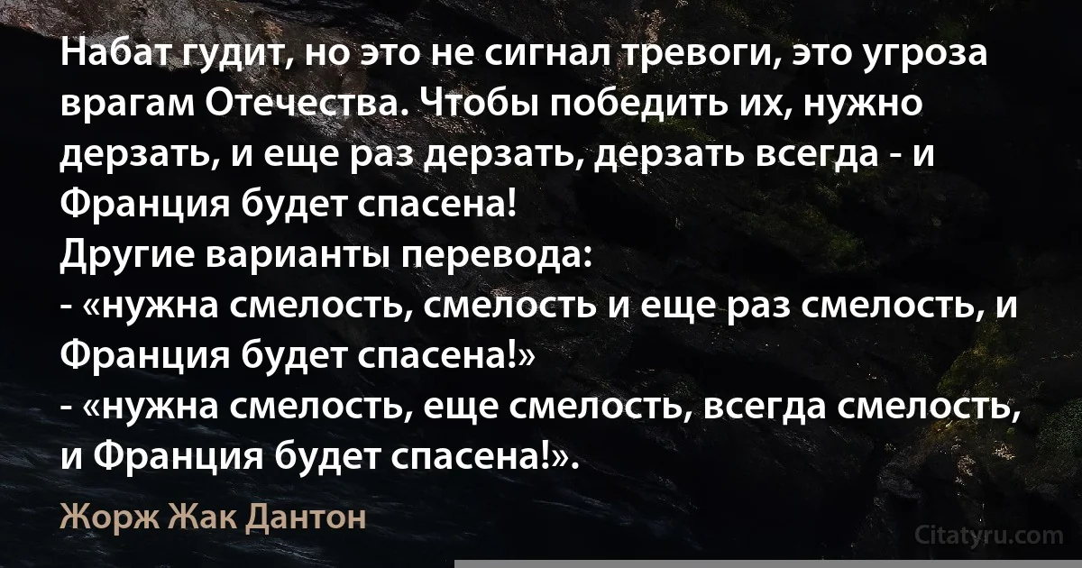 Набат гудит, но это не сигнал тревоги, это угроза врагам Отечества. Чтобы победить их, нужно дерзать, и еще раз дерзать, дерзать всегда - и Франция будет спасена!
Другие варианты перевода:
- «нужна смелость, смелость и еще раз смелость, и Франция будет спасена!»
- «нужна смелость, еще смелость, всегда смелость, и Франция будет спасена!». (Жорж Жак Дантон)