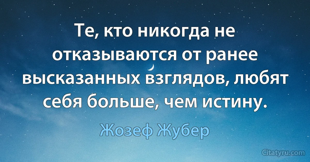 Те, кто никогда не отказываются от ранее высказанных взглядов, любят себя больше, чем истину. (Жозеф Жубер)