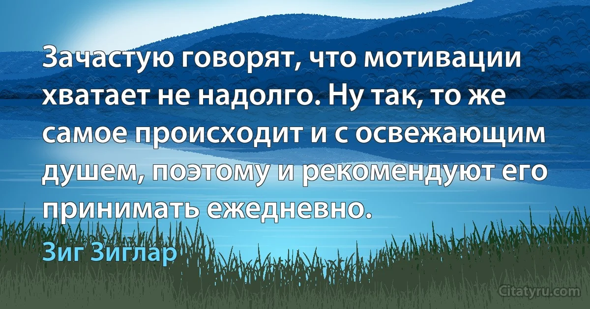 Зачастую говорят, что мотивации хватает не надолго. Ну так, то же самое происходит и с освежающим душем, поэтому и рекомендуют его принимать ежедневно. (Зиг Зиглар)