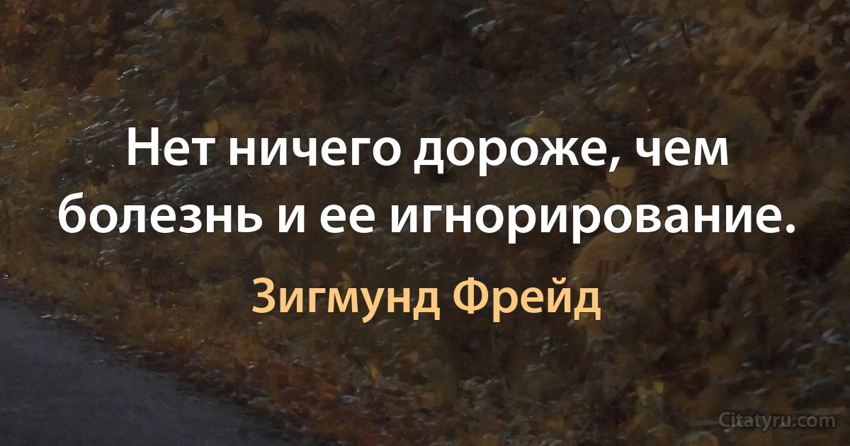 Нет ничего дороже, чем болезнь и ее игнорирование. (Зигмунд Фрейд)