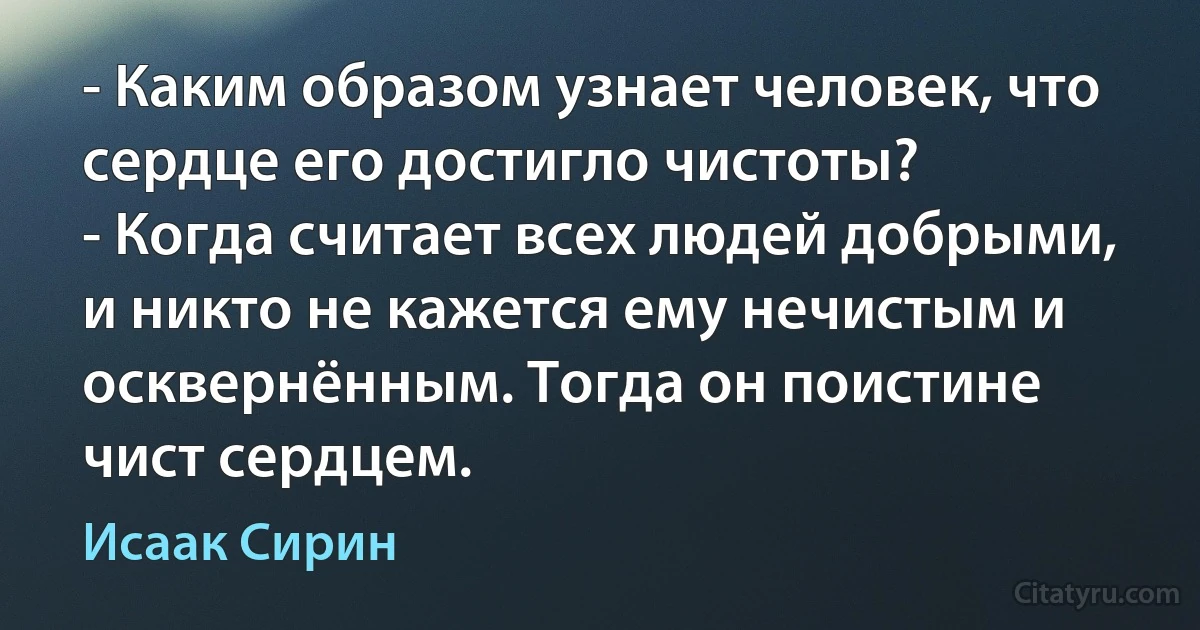 - Каким образом узнает человек, что сердце его достигло чистоты?
- Когда считает всех людей добрыми, и никто не кажется ему нечистым и осквернённым. Тогда он поистине чист сердцем. (Исаак Сирин)