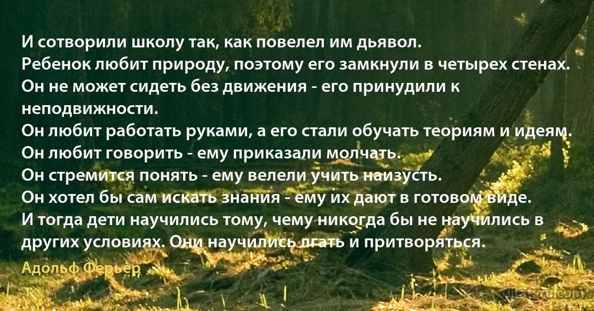 И сотворили школу так, как повелел им дьявол. 
Ребенок любит природу, поэтому его замкнули в четырех стенах. 
Он не может сидеть без движения - его принудили к неподвижности. 
Он любит работать руками, а его стали обучать теориям и идеям.
Он любит говорить - ему приказали молчать.
Он стремится понять - ему велели учить наизусть. 
Он хотел бы сам искать знания - ему их дают в готовом виде.
И тогда дети научились тому, чему никогда бы не научились в других условиях. Они научились лгать и притворяться. (Адольф Ферьер)