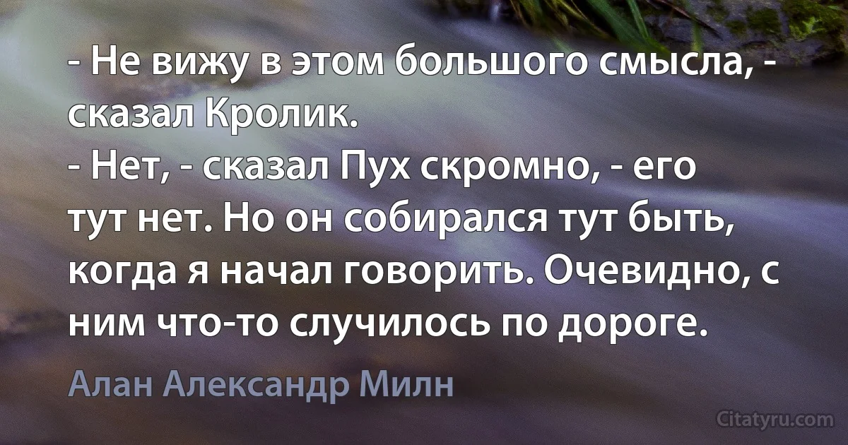 - Не вижу в этом большого смысла, - сказал Кролик.
- Нет, - сказал Пух скромно, - его тут нет. Но он собирался тут быть, когда я начал говорить. Очевидно, с ним что-то случилось по дороге. (Алан Александр Милн)