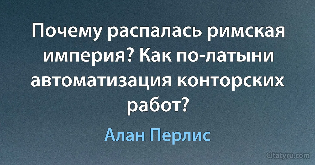 Почему распалась римская империя? Как по-латыни автоматизация конторских работ? (Алан Перлис)