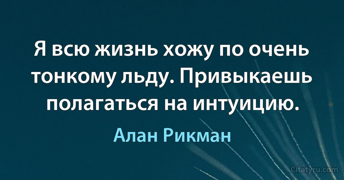 Я всю жизнь хожу по очень тонкому льду. Привыкаешь полагаться на интуицию. (Алан Рикман)