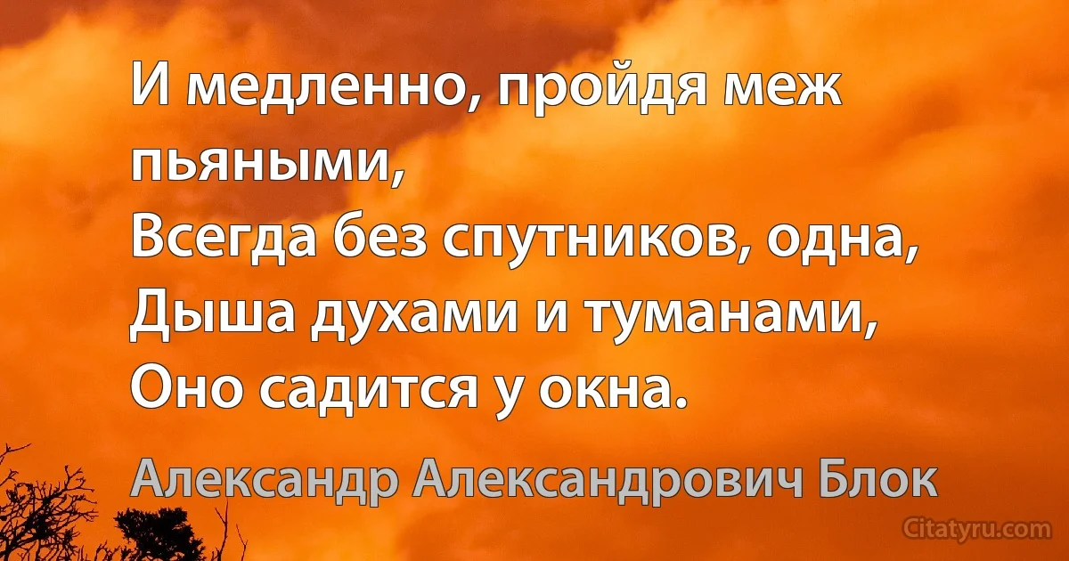 И медленно, пройдя меж пьяными,
Всегда без спутников, одна,
Дыша духами и туманами,
Оно садится у окна. (Александр Александрович Блок)