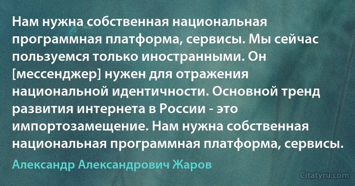 Нам нужна собственная национальная программная платформа, сервисы. Мы сейчас пользуемся только иностранными. Он [мессенджер] нужен для отражения национальной идентичности. Основной тренд развития интернета в России - это импортозамещение. Нам нужна собственная национальная программная платформа, сервисы. (Александр Александрович Жаров)