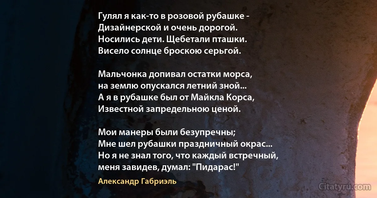 Гулял я как-то в розовой рубашке -
Дизайнерской и очень дорогой.
Носились дети. Щебетали пташки.
Висело солнце броскою серьгой.

Мальчонка допивал остатки морса,
на землю опускался летний зной...
А я в рубашке был от Майкла Корса,
Известной запредельною ценой.

Мои манеры были безупречны;
Мне шел рубашки праздничный окрас...
Но я не знал того, что каждый встречный,
меня завидев, думал: "Пидарас!" (Александр Габриэль)