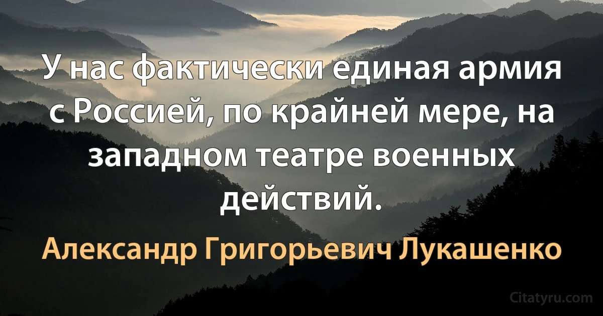 У нас фактически единая армия с Россией, по крайней мере, на западном театре военных действий. (Александр Григорьевич Лукашенко)