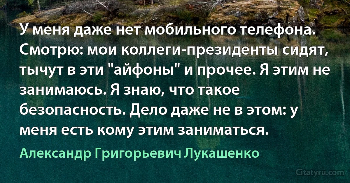 У меня даже нет мобильного телефона. Смотрю: мои коллеги-президенты сидят, тычут в эти "айфоны" и прочее. Я этим не занимаюсь. Я знаю, что такое безопасность. Дело даже не в этом: у меня есть кому этим заниматься. (Александр Григорьевич Лукашенко)