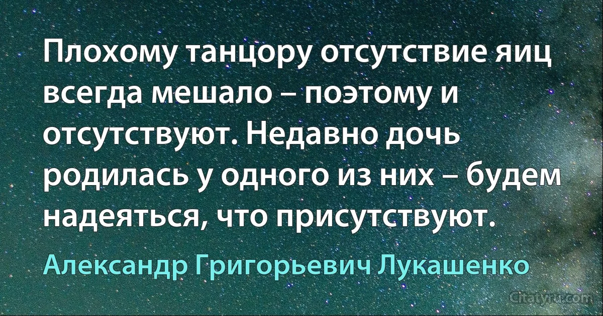 Плохому танцору отсутствие яиц всегда мешало – поэтому и отсутствуют. Недавно дочь родилась у одного из них – будем надеяться, что присутствуют. (Александр Григорьевич Лукашенко)