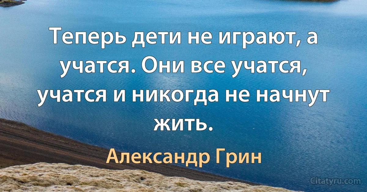 Теперь дети не играют, а учатся. Они все учатся, учатся и никогда не начнут жить. (Александр Грин)