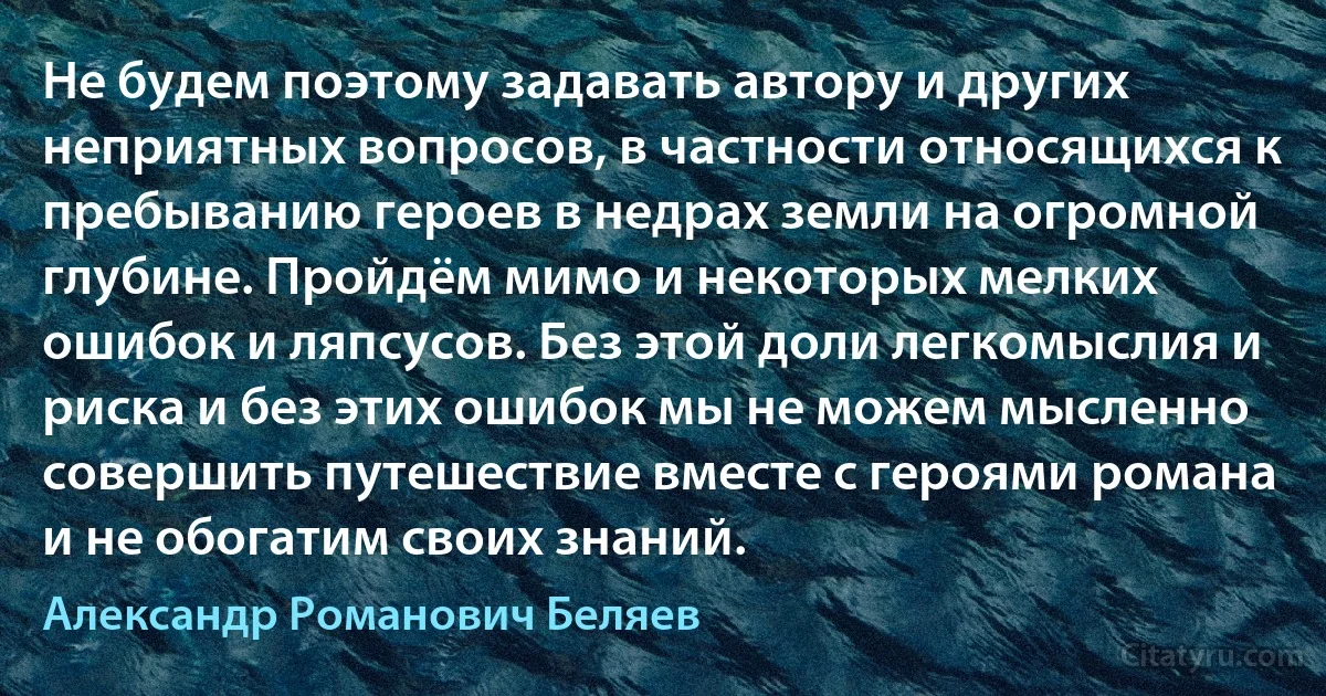 Не будем поэтому задавать автору и других неприятных вопросов, в частности относящихся к пребыванию героев в недрах земли на огромной глубине. Пройдём мимо и некоторых мелких ошибок и ляпсусов. Без этой доли легкомыслия и риска и без этих ошибок мы не можем мысленно совершить путешествие вместе с героями романа и не обогатим своих знаний. (Александр Романович Беляев)