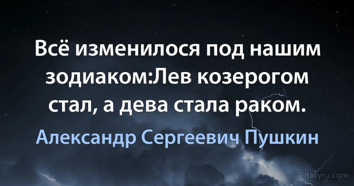 Всё изменилося под нашим зодиаком:Лев козерогом стал, а дева стала раком. (Александр Сергеевич Пушкин)