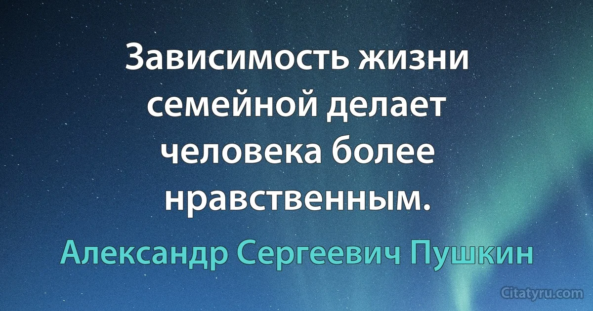 Зависимость жизни семейной делает человека более нравственным. (Александр Сергеевич Пушкин)