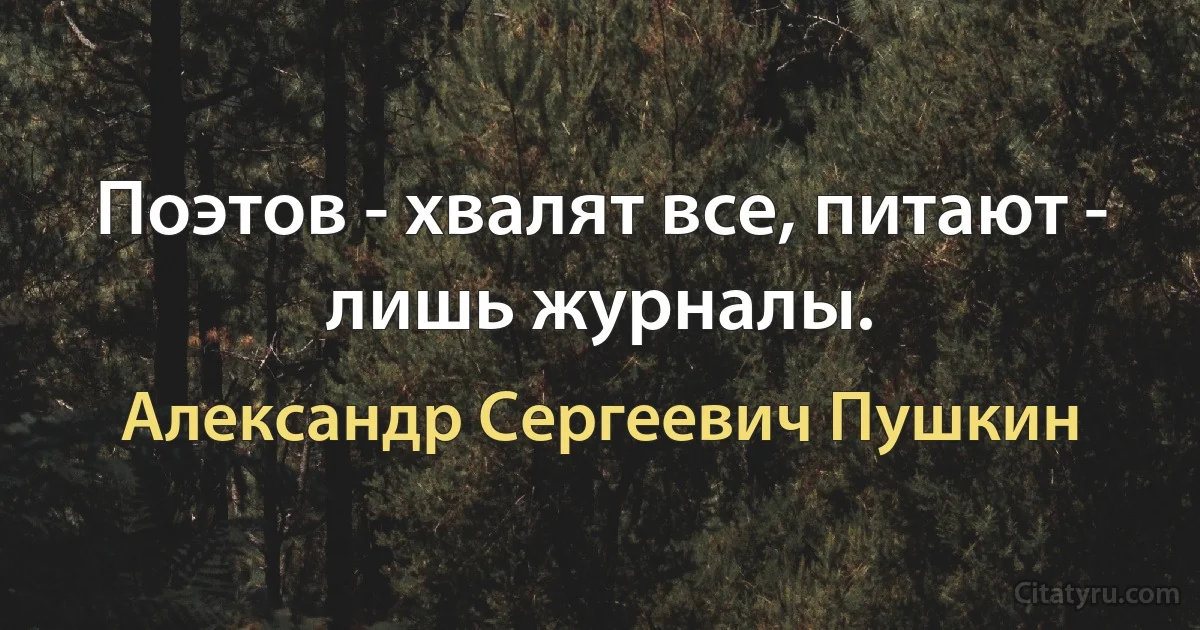 Поэтов - хвалят все, питают - лишь журналы. (Александр Сергеевич Пушкин)