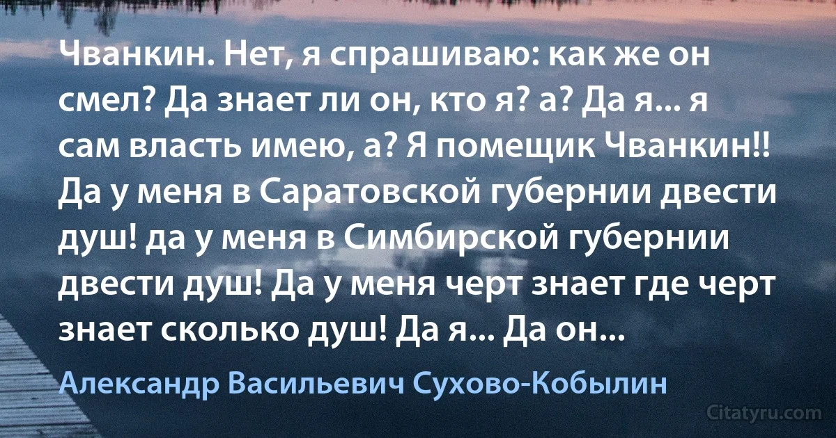 Чванкин. Нет, я спрашиваю: как же он смел? Да знает ли он, кто я? а? Да я... я сам власть имею, а? Я помещик Чванкин!! Да у меня в Саратовской губернии двести душ! да у меня в Симбирской губернии двести душ! Да у меня черт знает где черт знает сколько душ! Да я... Да он... (Александр Васильевич Сухово-Кобылин)