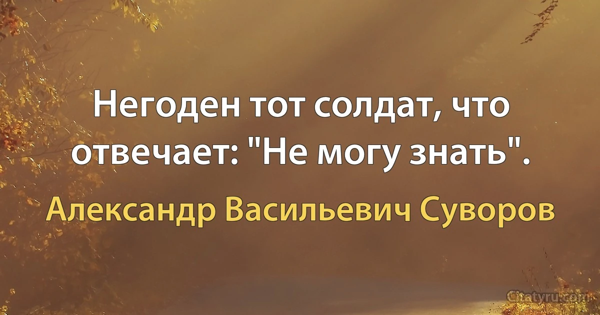 Негоден тот солдат, что отвечает: "Не могу знать". (Александр Васильевич Суворов)