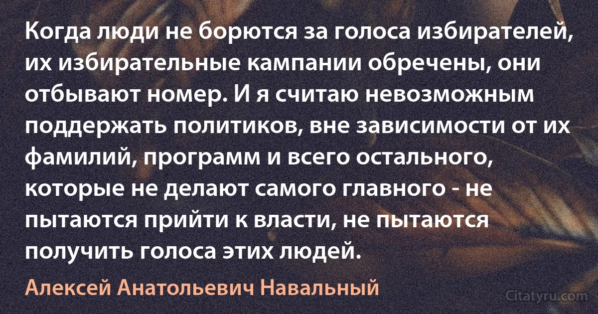 Когда люди не борются за голоса избирателей, их избирательные кампании обречены, они отбывают номер. И я считаю невозможным поддержать политиков, вне зависимости от их фамилий, программ и всего остального, которые не делают самого главного - не пытаются прийти к власти, не пытаются получить голоса этих людей. (Алексей Анатольевич Навальный)