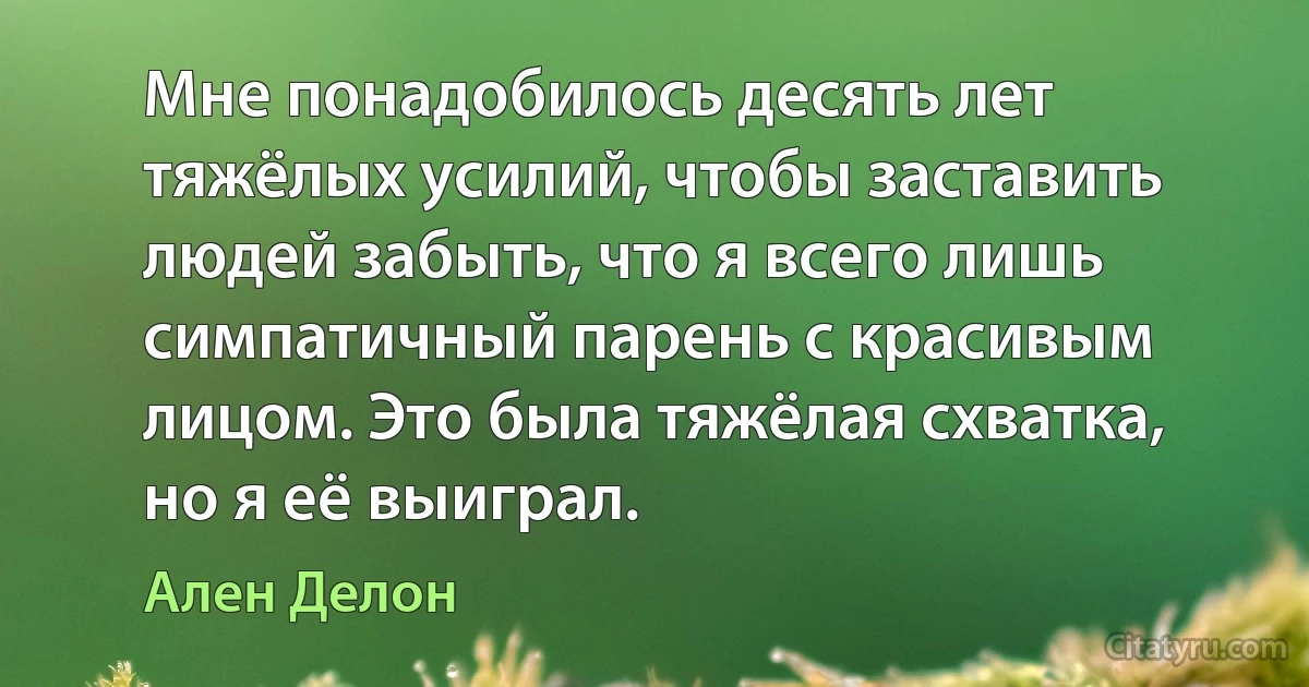 Мне понадобилось десять лет тяжёлых усилий, чтобы заставить людей забыть, что я всего лишь симпатичный парень с красивым лицом. Это была тяжёлая схватка, но я её выиграл. (Ален Делон)