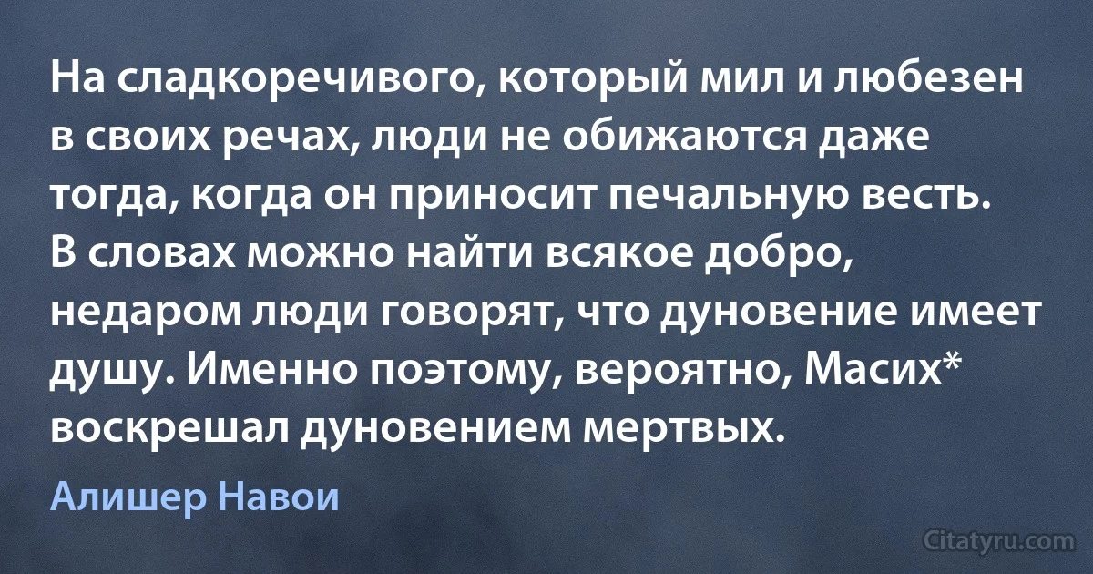 На сладкоречивого, который мил и любезен в своих речах, люди не обижаются даже тогда, когда он приносит печальную весть.
В словах можно найти всякое добро, недаром люди говорят, что дуновение имеет душу. Именно поэтому, вероятно, Масих* воскрешал дуновением мертвых. (Алишер Навои)