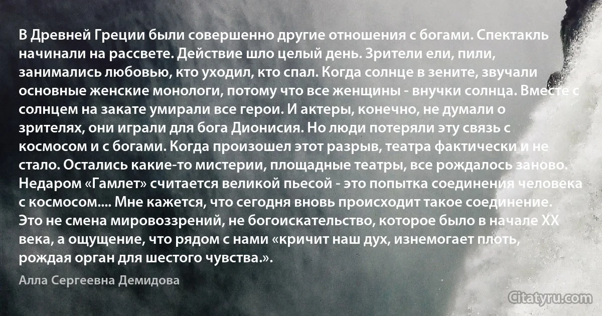 В Древней Греции были совершенно другие отношения с богами. Спектакль начинали на рассвете. Действие шло целый день. Зрители ели, пили, занимались любовью, кто уходил, кто спал. Когда солнце в зените, звучали основные женские монологи, потому что все женщины - внучки солнца. Вместе с солнцем на закате умирали все герои. И актеры, конечно, не думали о зрителях, они играли для бога Дионисия. Но люди потеряли эту связь с космосом и с богами. Когда произошел этот разрыв, театра фактически и не стало. Остались какие-то мистерии, площадные театры, все рождалось заново. Недаром «Гамлет» считается великой пьесой - это попытка соединения человека с космосом.... Мне кажется, что сегодня вновь происходит такое соединение. Это не смена мировоззрений, не богоискательство, которое было в начале XX века, а ощущение, что рядом с нами «кричит наш дух, изнемогает плоть, рождая орган для шестого чувства.». (Алла Сергеевна Демидова)