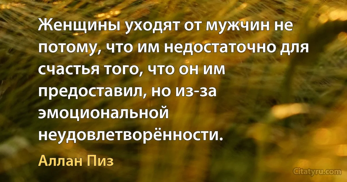 Женщины уходят от мужчин не потому, что им недостаточно для счастья того, что он им предоставил, но из-за эмоциональной неудовлетворённости. (Аллан Пиз)