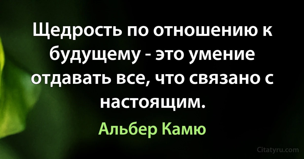 Щедрость по отношению к будущему - это умение отдавать все, что связано с настоящим. (Альбер Камю)