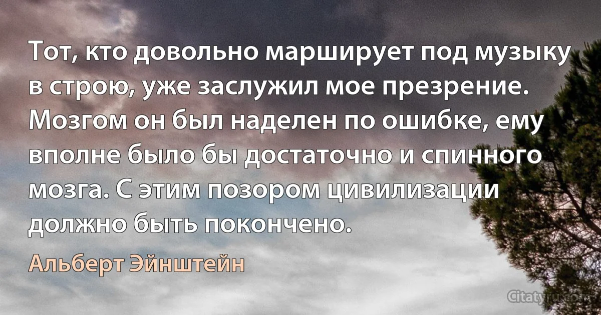 Тот, кто довольно марширует под музыку в строю, уже заслужил мое презрение. Мозгом он был наделен по ошибке, ему вполне было бы достаточно и спинного мозга. С этим позором цивилизации должно быть покончено. (Альберт Эйнштейн)