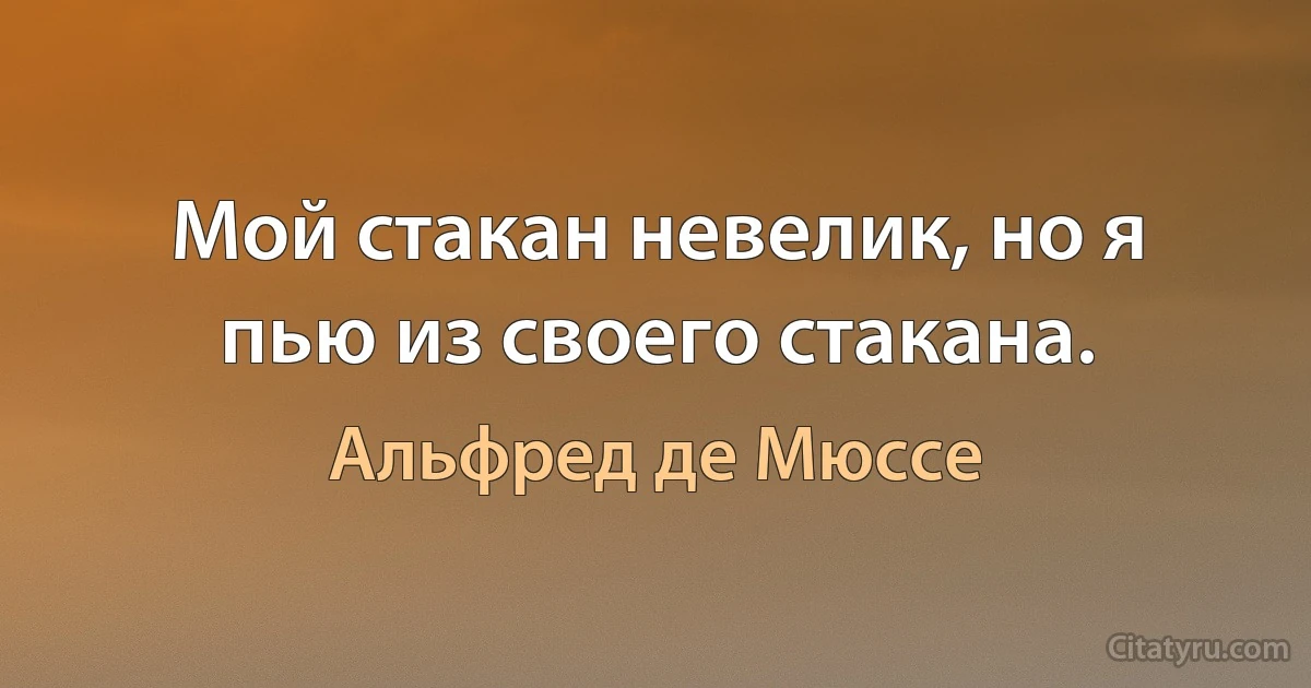 Мой стакан невелик, но я пью из своего стакана. (Альфред де Мюссе)