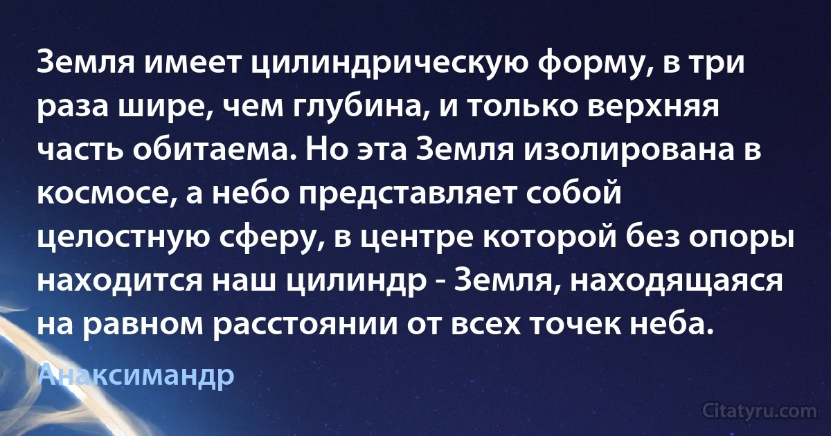 Земля имеет цилиндрическую форму, в три раза шире, чем глубина, и только верхняя часть обитаема. Но эта Земля изолирована в космосе, а небо представляет собой целостную сферу, в центре которой без опоры находится наш цилиндр - Земля, находящаяся на равном расстоянии от всех точек неба. (Анаксимандр)