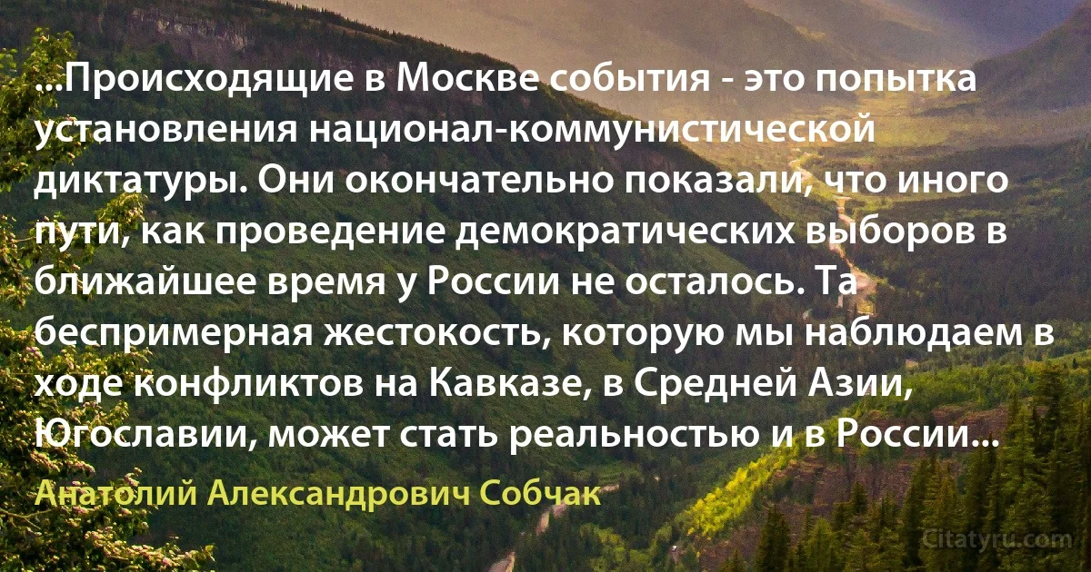 ...Происходящие в Москве события - это попытка установления национал-коммунистической диктатуры. Они окончательно показали, что иного пути, как проведение демократических выборов в ближайшее время у России не осталось. Та беспримерная жестокость, которую мы наблюдаем в ходе конфликтов на Кавказе, в Средней Азии, Югославии, может стать реальностью и в России... (Анатолий Александрович Собчак)