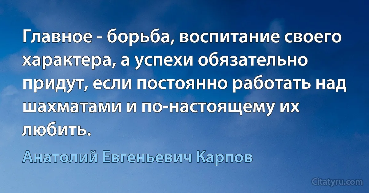 Главное - борьба, воспитание своего характера, а успехи обязательно придут, если постоянно работать над шахматами и по-настоящему их любить. (Анатолий Евгеньевич Карпов)