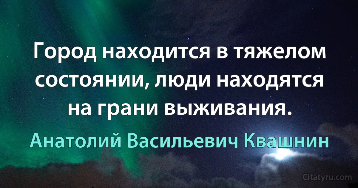 Город находится в тяжелом состоянии, люди находятся на грани выживания. (Анатолий Васильевич Квашнин)