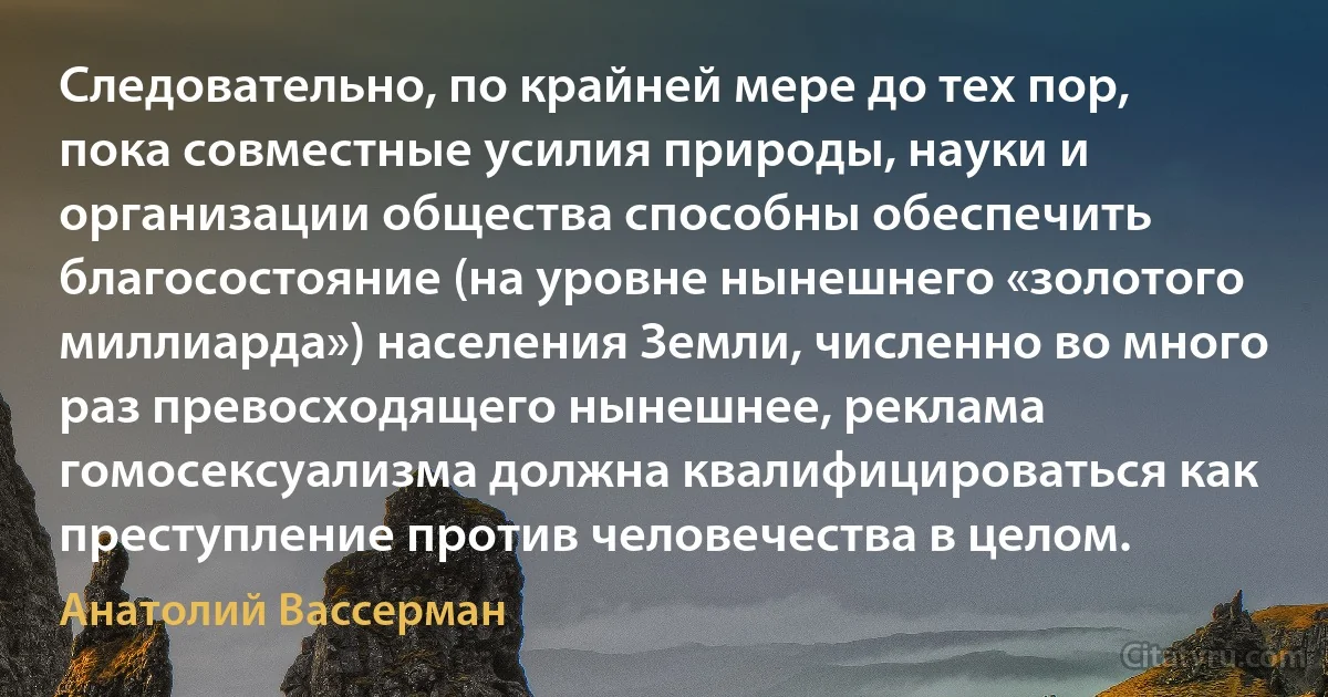 Следовательно, по крайней мере до тех пор, пока совместные усилия природы, науки и организации общества способны обеспечить благосостояние (на уровне нынешнего «золотого миллиарда») населения Земли, численно во много раз превосходящего нынешнее, реклама гомосексуализма должна квалифицироваться как преступление против человечества в целом. (Анатолий Вассерман)