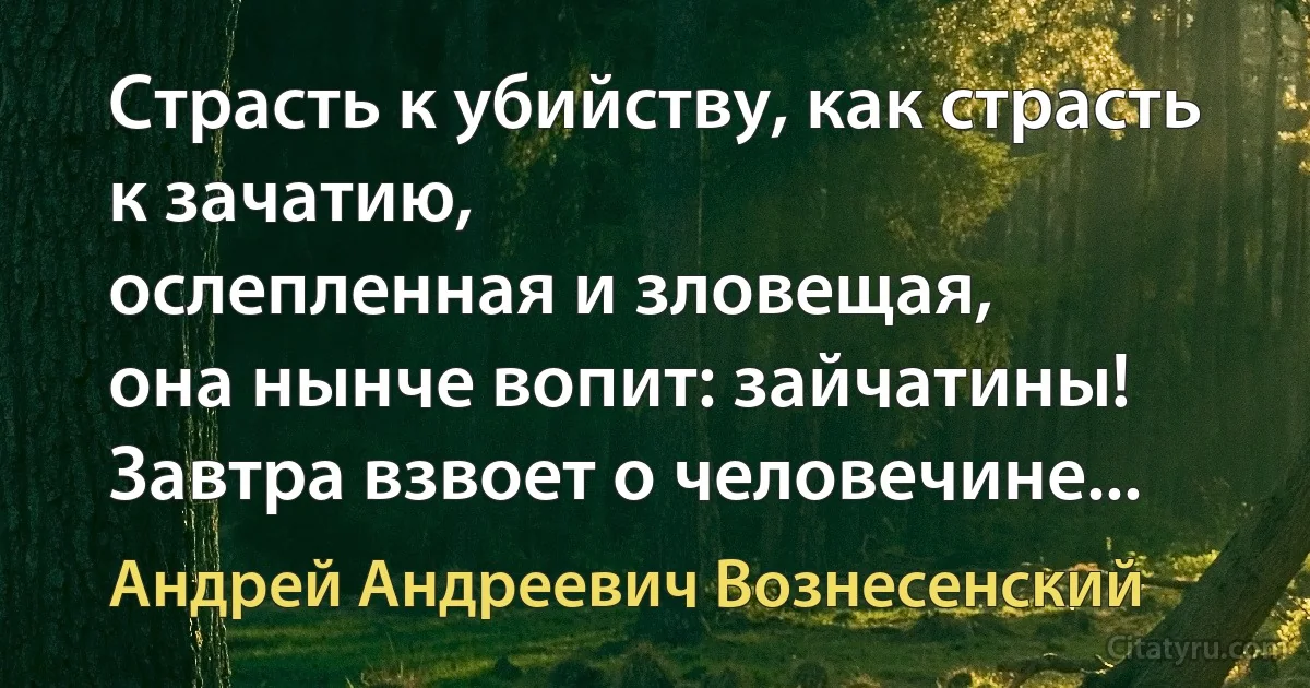 Страсть к убийству, как страсть к зачатию,
ослепленная и зловещая,
она нынче вопит: зайчатины!
Завтра взвоет о человечине... (Андрей Андреевич Вознесенский)